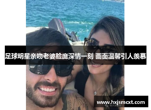 足球明星亲吻老婆脸庞深情一刻 画面温馨引人羡慕